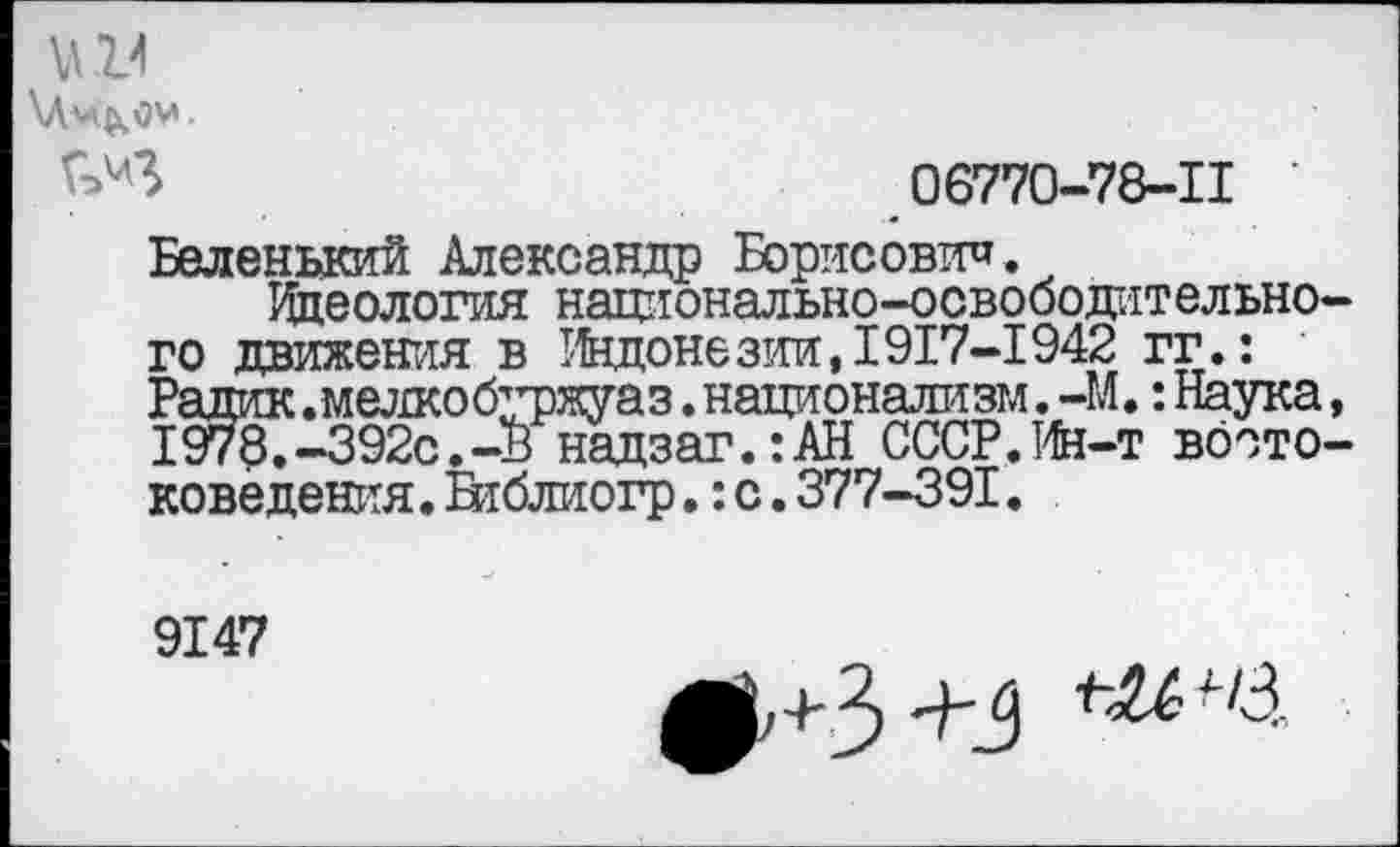 ﻿\Л14
\Лм&ОМ.
06770-78-11 •
Беленький Александр Борисович.
Идеология национально-освободительно го движения в Индонезии, 1917-1942 гг.: Радик.мелкобуржуаз .национализм. -М.: Наука 1978.-392с.-Ь надзаг.:АН СССР.Ин-т вбсто доведения. Вгблиогр.: с. 377-391.
9147